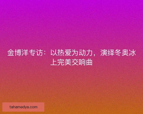 金博洋专访:以热爱为动力,演绎冬奥冰上完美交响曲 金博洋专访:以热爱为动力,演绎冬奥冰上完美交响曲