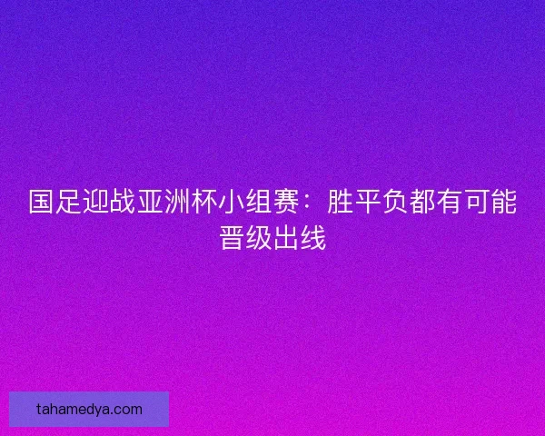 国足迎战亚洲杯小组赛：胜平负都有可能晋级出线