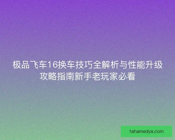 极品飞车16换车技巧全解析与性能升级攻略指南新手老玩家必看