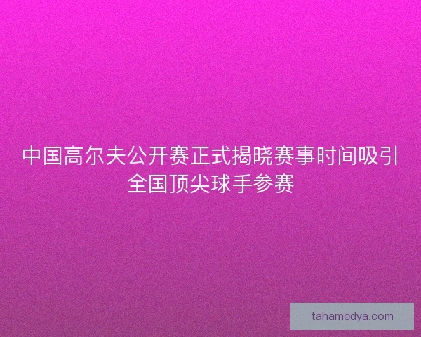 中国高尔夫公开赛正式揭晓赛事时间吸引全国顶尖球手参赛