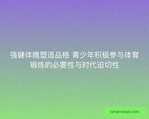 强健体魄塑造品格 青少年积极参与体育锻炼的必要性与时代迫切性