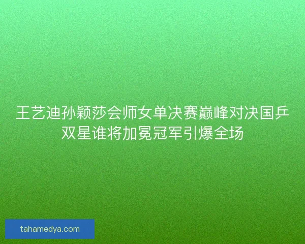 王艺迪孙颖莎会师女单决赛巅峰对决国乒双星谁将加冕冠军引爆全场