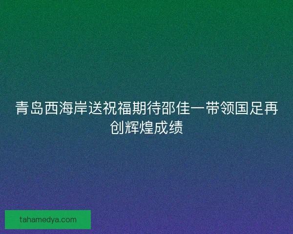 青岛西海岸送祝福期待邵佳一带领国足再创辉煌成绩