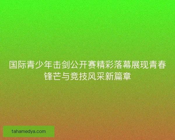 国际青少年击剑公开赛精彩落幕展现青春锋芒与竞技风采新篇章