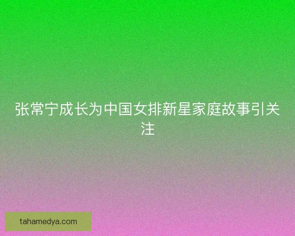 张常宁成长为中国女排新星家庭故事引关注