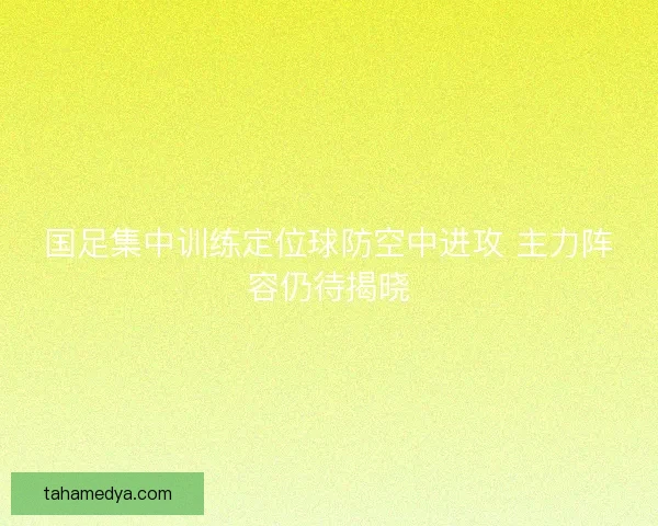 国足集中训练定位球防空中进攻 主力阵容仍待揭晓 国足集中训练定位球防空中进攻 主力阵容仍待揭晓