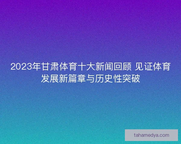 2023年甘肃体育十大新闻回顾 见证体育发展新篇章与历史性突破
