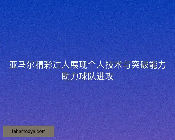 亚马尔精彩过人展现个人技术与突破能力助力球队进攻