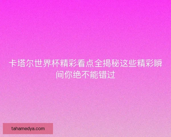 卡塔尔世界杯精彩看点全揭秘这些精彩瞬间你绝不能错过 卡塔尔世界杯精彩看点全揭秘这些精彩瞬间你绝不能错过