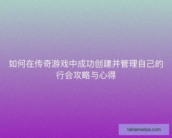 如何在传奇游戏中成功创建并管理自己的行会攻略与心得