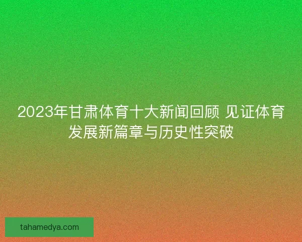2023年甘肃体育十大新闻回顾 见证体育发展新篇章与历史性突破