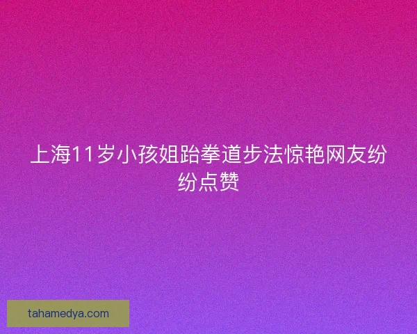 上海11岁小孩姐跆拳道步法惊艳网友纷纷点赞
