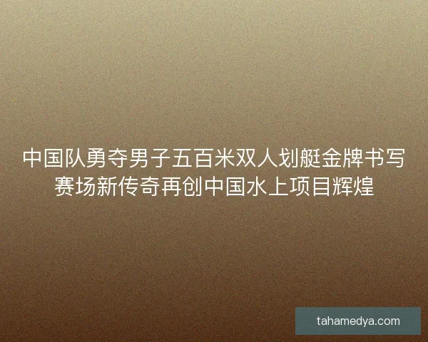 中国队勇夺男子五百米双人划艇金牌书写赛场新传奇再创中国水上项目辉煌