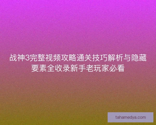 战神3完整视频攻略通关技巧解析与隐藏要素全收录新手老玩家必看