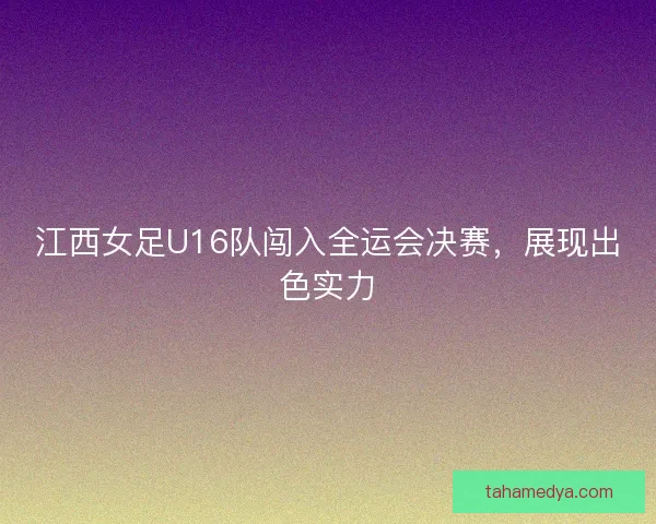 江西女足U16队闯入全运会决赛，展现出色实力
