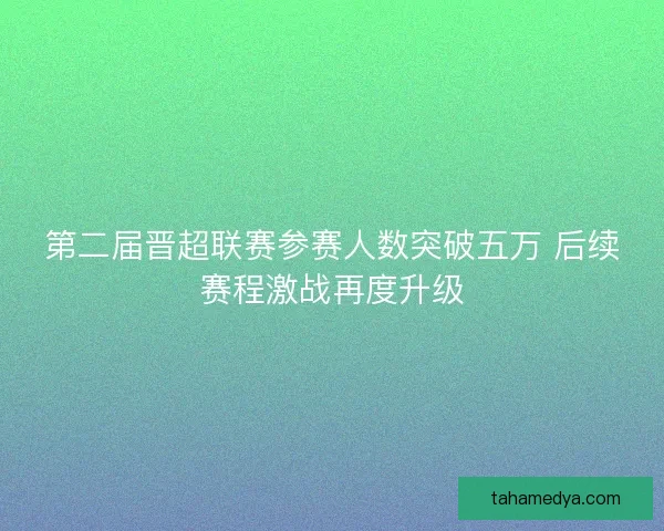 第二届晋超联赛参赛人数突破五万 后续赛程激战再度升级